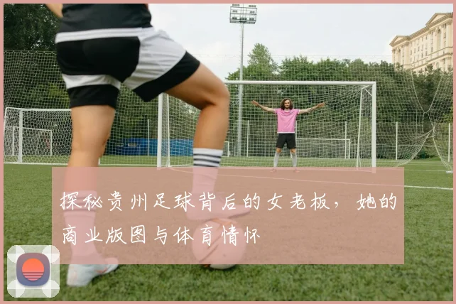 探秘贵州足球背后的女老板，她的商业版图与体育情怀